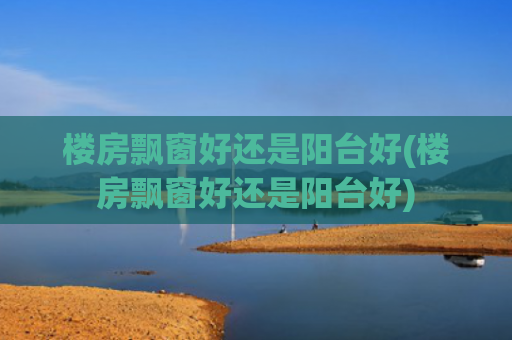 楼房飘窗好还是阳台好(楼房飘窗好还是阳台好)