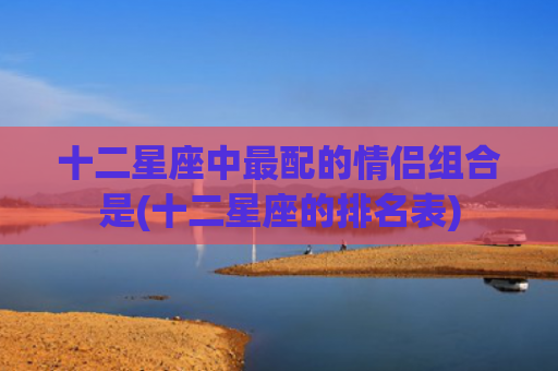 十二星座中最配的情侣组合是(十二星座的排名表)