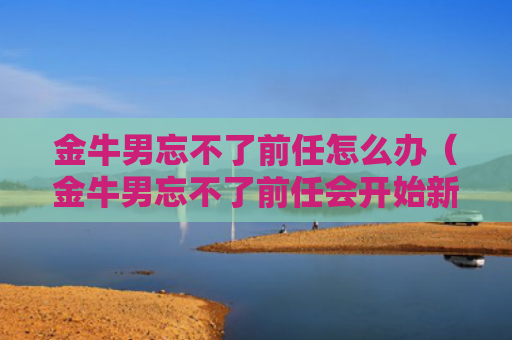 金牛男忘不了前任怎么办（金牛男忘不了前任会开始新的感情吗）