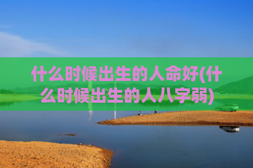 什么时候出生的人命好(什么时候出生的人八字弱) 什么时候出生的人命好(什么时候出生的人八字弱)