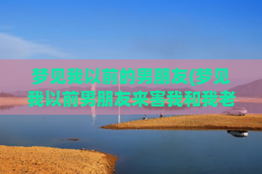 梦见我以前的男朋友(梦见我以前男朋友来害我和我老公)