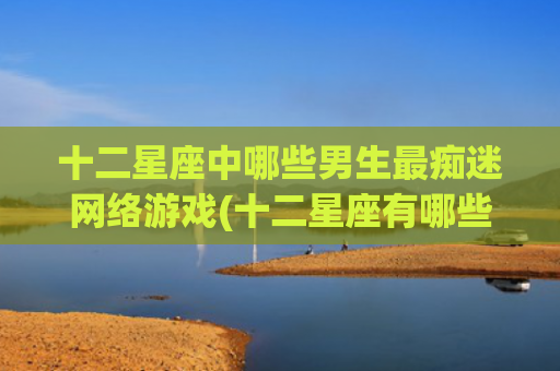 十二星座中哪些男生最痴迷网络游戏(十二星座有哪些星座是学霸) 十二星座中哪些男生最痴迷网络游戏(十二星座有哪些星座是学霸)