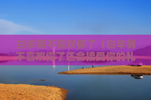 白羊男不喜欢你了（白羊男不喜欢你了还会接受你的礼物吗）