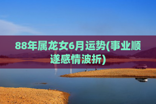 88年属龙女6月运势(事业顺遂感情波折)