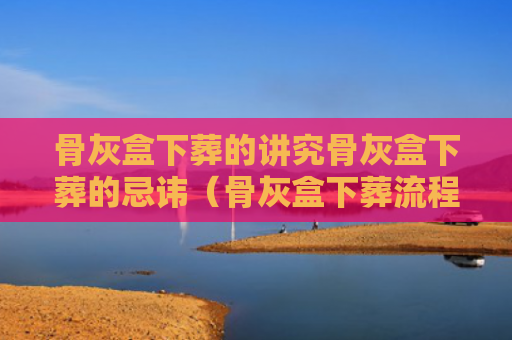 骨灰盒下葬的讲究骨灰盒下葬的忌讳（骨灰盒下葬流程是什么?有哪些注意事项）