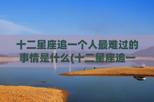 十二星座追一个人最难过的事情是什么(十二星座追一个人能坚持多久) 十二星座追一个人最难过的事情是什么(十二星座追一个人能坚持多久)