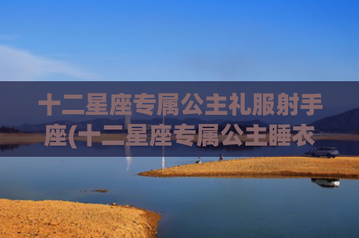 十二星座专属公主礼服射手座(十二星座专属公主睡衣)