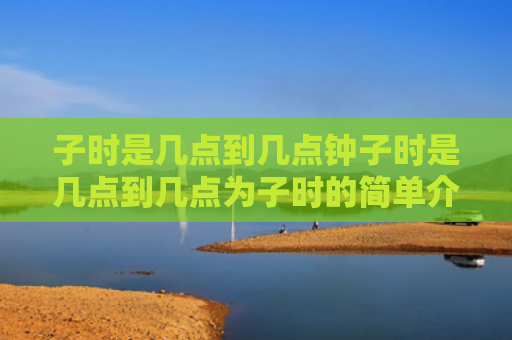 子时是几点到几点钟子时是几点到几点为子时的简单介绍