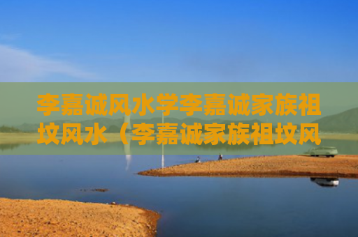 李嘉诚风水学李嘉诚家族祖坟风水（李嘉诚家族祖坟风水故事）