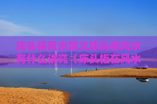 床头柜风水意义床头柜风水有什么讲究（床头柜在风水学上有什么说法吗）
