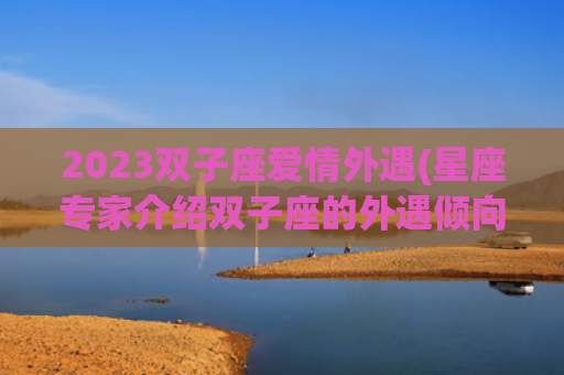 2023双子座爱情外遇(星座专家介绍双子座的外遇倾向及应对步骤)