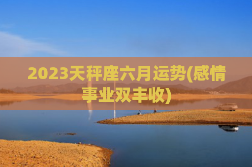 2023天秤座六月运势(感情事业双丰收)