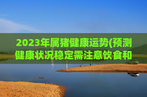 2023年属猪健康运势(预测健康状况稳定需注意饮食和运动)