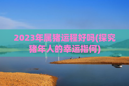 2023年属猪运程好吗(探究猪年人的幸运指何)