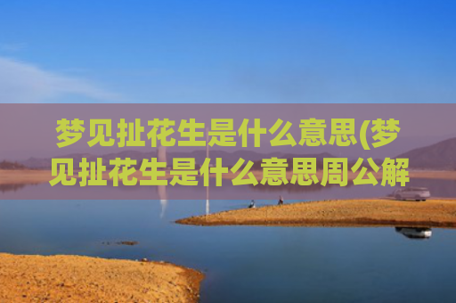 梦见扯花生是什么意思(梦见扯花生是什么意思周公解梦)