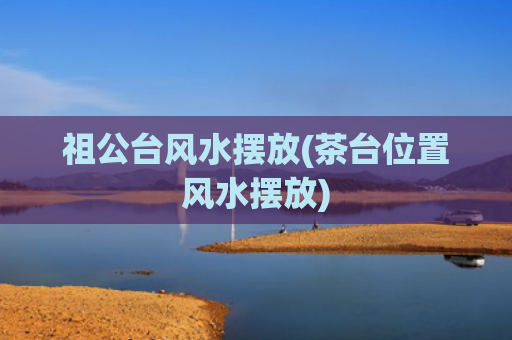 祖公台风水摆放(茶台位置风水摆放)