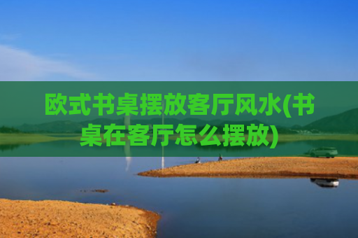 欧式书桌摆放客厅风水(书桌在客厅怎么摆放)