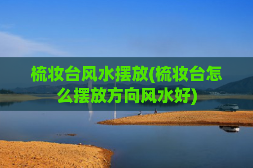 梳妆台风水摆放(梳妆台怎么摆放方向风水好)
