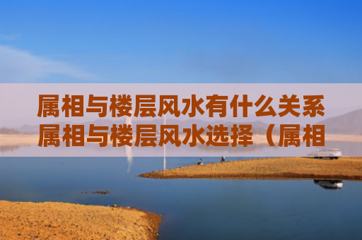 属相与楼层风水有什么关系属相与楼层风水选择（属相与楼层有道理吗）