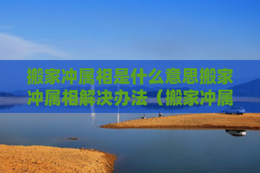 搬家冲属相是什么意思搬家冲属相解决办法（搬家冲属相对谁不好）