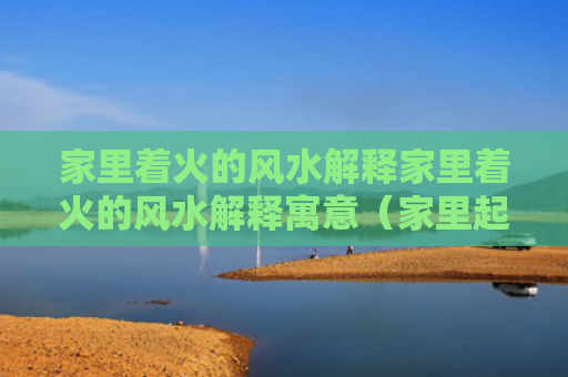 家里着火的风水解释家里着火的风水解释寓意（家里起火 风水）