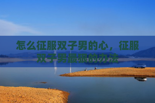 怎么征服双子男的心，征服双子男最狠的办法