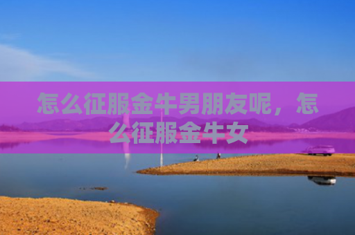 怎么征服金牛男朋友呢，怎么征服金牛女