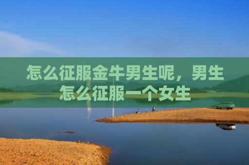 怎么征服金牛男生呢，男生怎么征服一个女生