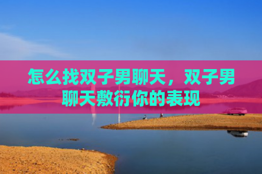 怎么找双子男聊天，双子男聊天敷衍你的表现