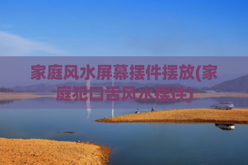 家庭风水屏幕摆件摆放(家庭犯口舌风水摆件)
