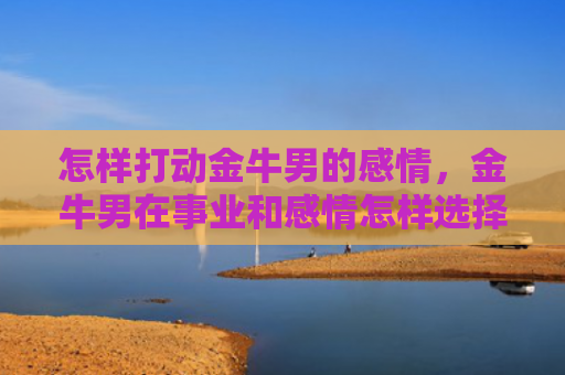 怎样打动金牛男的感情，金牛男在事业和感情怎样选择