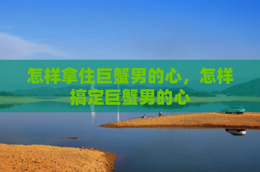 怎样拿住巨蟹男的心，怎样搞定巨蟹男的心