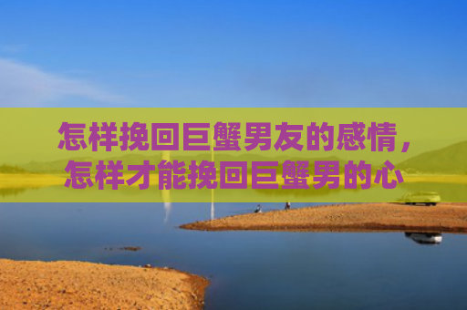 怎样挽回巨蟹男友的感情，怎样才能挽回巨蟹男的心