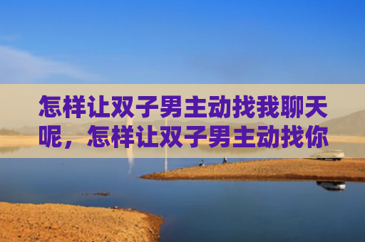 怎样让双子男主动找我聊天呢，怎样让双子男主动找你聊天