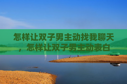怎样让双子男主动找我聊天，怎样让双子男主动表白