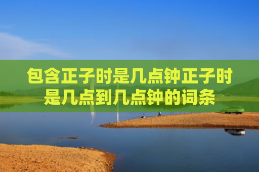 包含正子时是几点钟正子时是几点到几点钟的词条