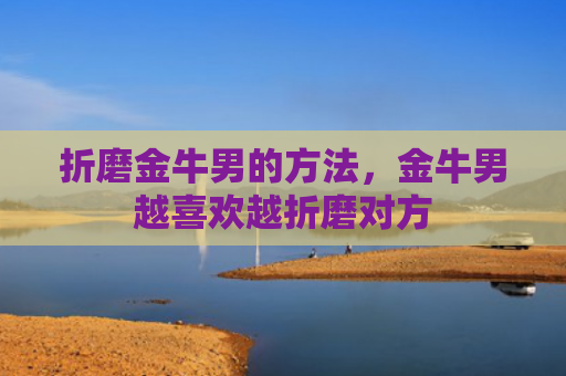 折磨金牛男的方法，金牛男越喜欢越折磨对方