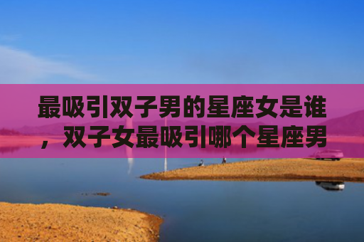 最吸引双子男的星座女是谁，双子女最吸引哪个星座男