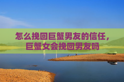 怎么挽回巨蟹男友的信任，巨蟹女会挽回男友吗