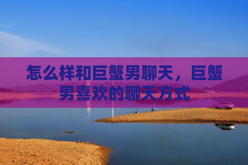 怎么样和巨蟹男聊天，巨蟹男喜欢的聊天方式
