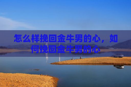 怎么样挽回金牛男的心，如何挽回金牛男的心