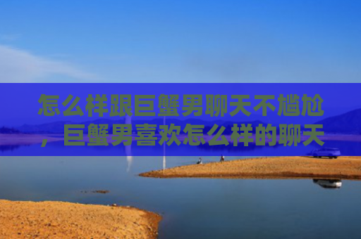 怎么样跟巨蟹男聊天不尴尬，巨蟹男喜欢怎么样的聊天方式
