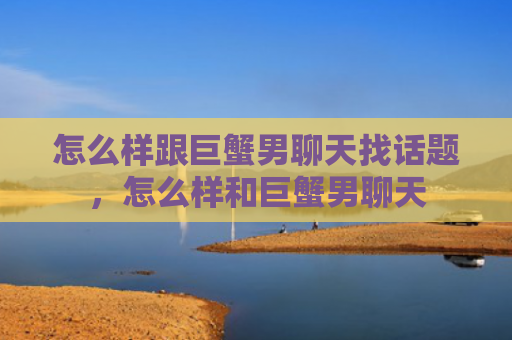 怎么样跟巨蟹男聊天找话题，怎么样和巨蟹男聊天