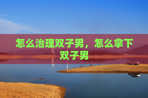怎么治理双子男，怎么拿下双子男