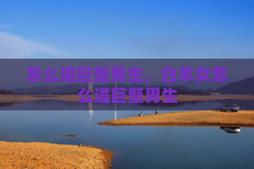 怎么追巨蟹男生，白羊女怎么追巨蟹男生