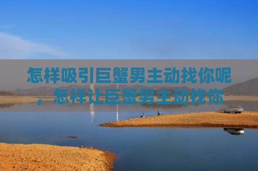 怎样吸引巨蟹男主动找你呢，怎样让巨蟹男主动找你