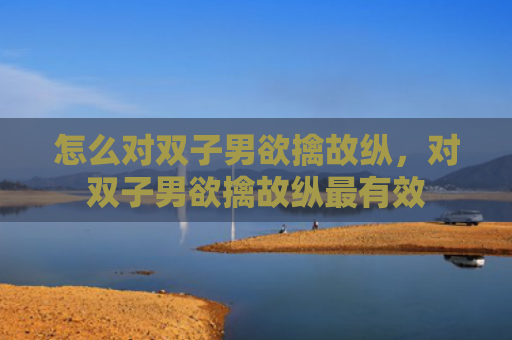 怎么对双子男欲擒故纵，对双子男欲擒故纵最有效