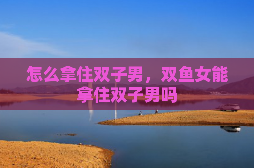 怎么拿住双子男，双鱼女能拿住双子男吗
