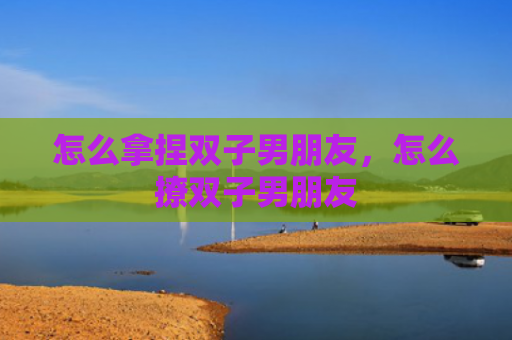 怎么拿捏双子男朋友，怎么撩双子男朋友