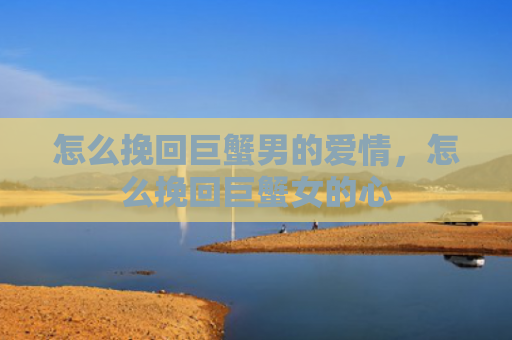 怎么挽回巨蟹男的爱情，怎么挽回巨蟹女的心